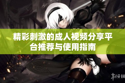 精彩刺激的成人视频分享平台推荐与使用指南