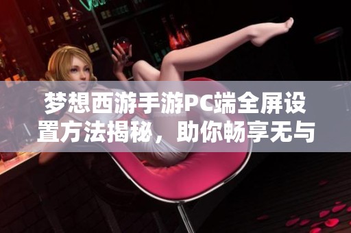 梦想西游手游PC端全屏设置方法揭秘，助你畅享无与伦比的大屏游戏体验