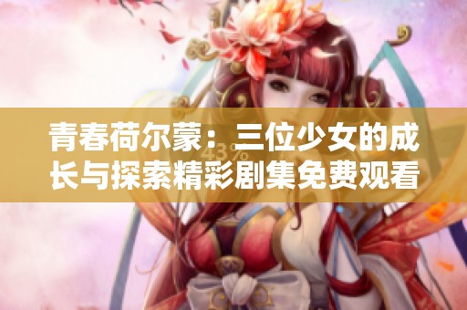 青春荷尔蒙：三位少女的成长与探索精彩剧集免费观看完整版