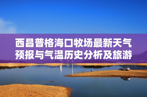 西昌普格海口牧场最新天气预报与气温历史分析及旅游指数指南
