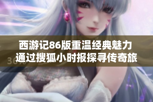 西游记86版重温经典魅力 通过搜狐小时报探寻传奇旅程和深刻内涵