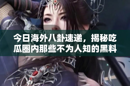 今日海外八卦速递，揭秘吃瓜圈内那些不为人知的黑料！