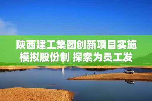 陕西建工集团创新项目实施模拟股份制 探索为员工发展和激励新模式