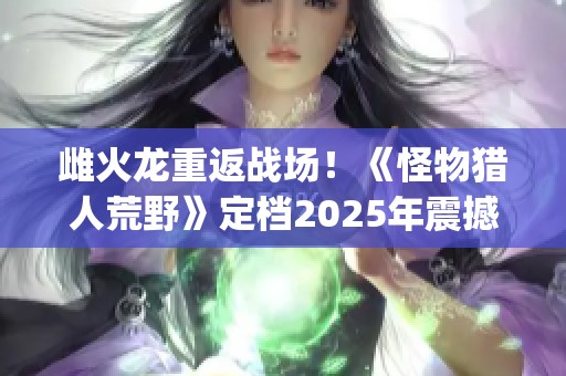 雌火龙重返战场！《怪物猎人荒野》定档2025年震撼发售_天天猎人狂欢即将开启