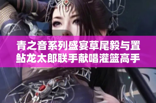 青之音系列盛宴草尾毅与置鲇龙太郎联手献唱灌篮高手ED直到世界现场版音乐会回顾