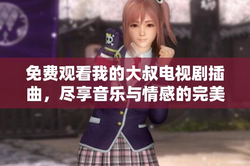 免费观看我的大叔电视剧插曲，尽享音乐与情感的完美融合