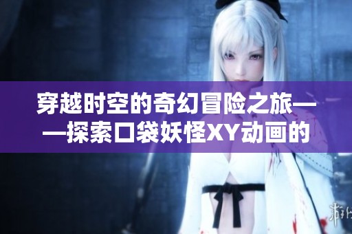 穿越时空的奇幻冒险之旅——探索口袋妖怪XY动画的精彩世界