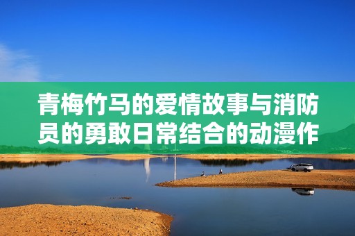 青梅竹马的爱情故事与消防员的勇敢日常结合的动漫作品揭示社会现实
