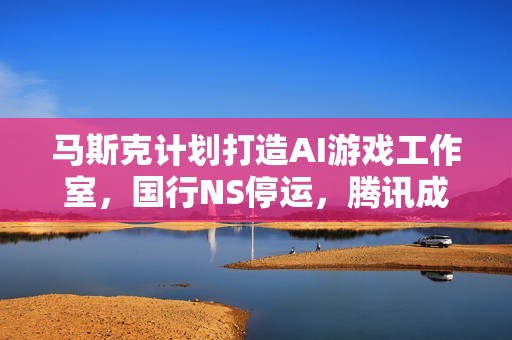 马斯克计划打造AI游戏工作室，国行NS停运，腾讯成为库洛的最大赢家