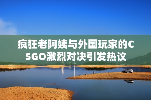 疯狂老阿姨与外国玩家的CSGO激烈对决引发热议