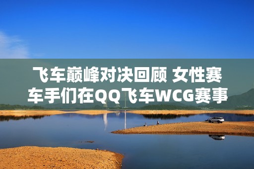 飞车巅峰对决回顾 女性赛车手们在QQ飞车WCG赛事中的荣耀与风采展示