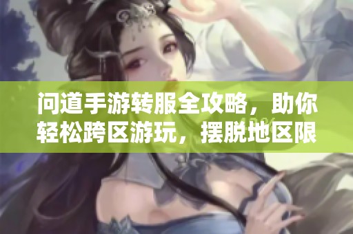 问道手游转服全攻略，助你轻松跨区游玩，摆脱地区限制尽享游戏乐趣