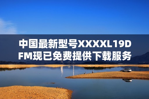 中国最新型号XXXXL19DFM现已免费提供下载服务