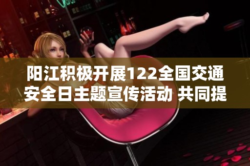 阳江积极开展122全国交通安全日主题宣传活动 共同提升公众交通安全意识和参与度