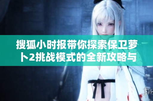 搜狐小时报带你探索保卫萝卜2挑战模式的全新攻略与技巧解析