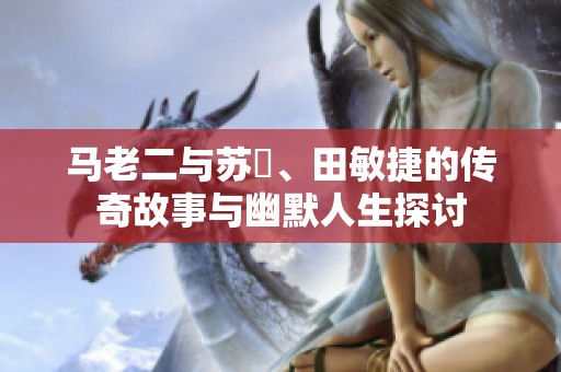 马老二与苏玥、田敏捷的传奇故事与幽默人生探讨