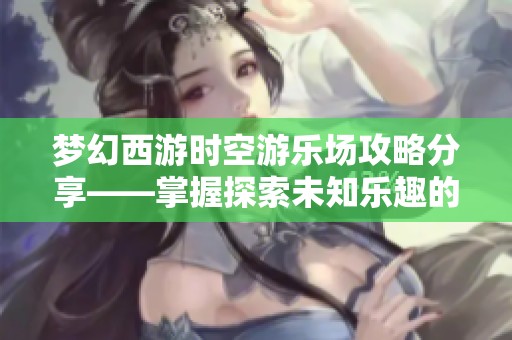 梦幻西游时空游乐场攻略分享——掌握探索未知乐趣的秘诀与技巧