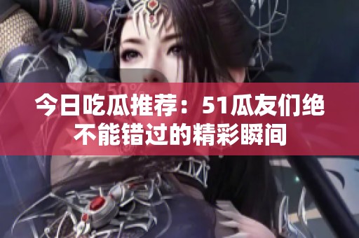 今日吃瓜推荐：51瓜友们绝不能错过的精彩瞬间