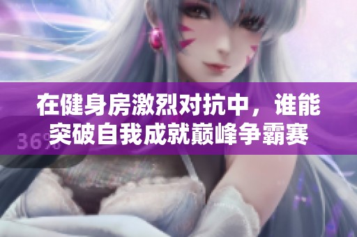 在健身房激烈对抗中，谁能突破自我成就巅峰争霸赛