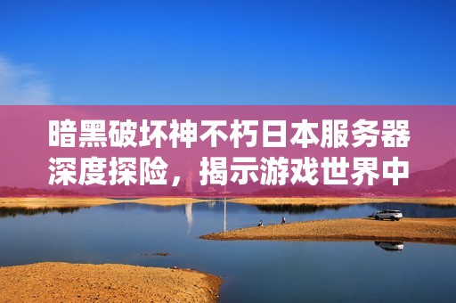 暗黑破坏神不朽日本服务器深度探险，揭示游戏世界中无尽的探索和挑战可能性