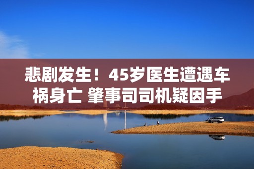 悲剧发生！45岁医生遭遇车祸身亡 肇事司司机疑因手机分心驾驶
