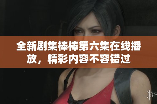 全新剧集棒棒第六集在线播放，精彩内容不容错过