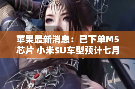 苹果最新消息：已下单M5芯片 小米SU车型预计七月交付超两万辆