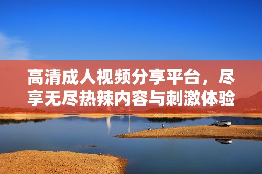 高清成人视频分享平台，尽享无尽热辣内容与刺激体验