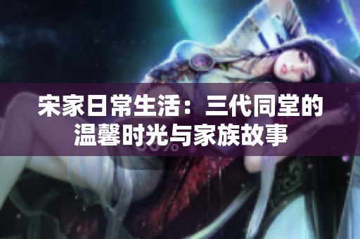 宋家日常生活：三代同堂的温馨时光与家族故事