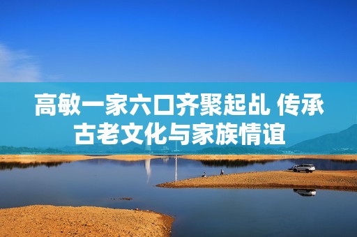 高敏一家六口齐聚起乩 传承古老文化与家族情谊