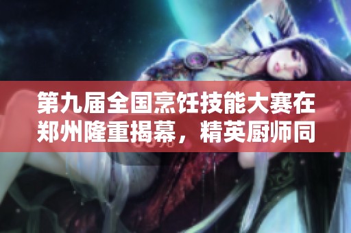 第九届全国烹饪技能大赛在郑州隆重揭幕，精英厨师同台竞技展现精彩技艺