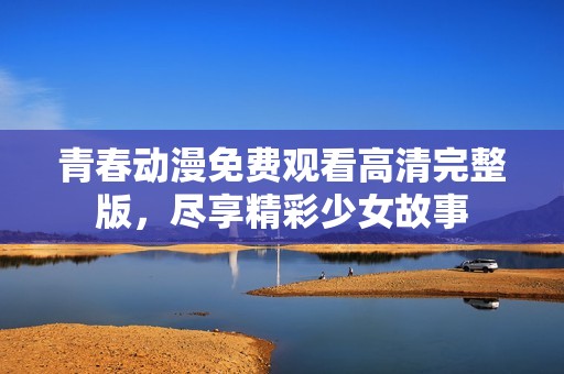 青春动漫免费观看高清完整版，尽享精彩少女故事