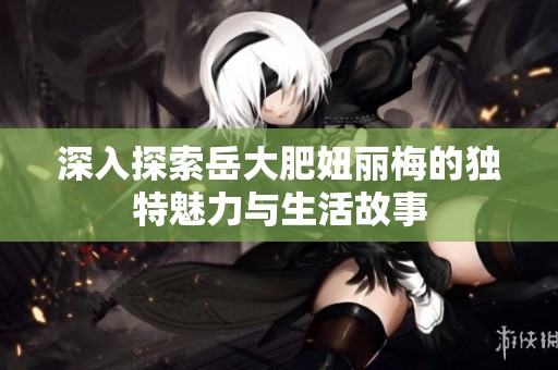 深入探索岳大肥妞丽梅的独特魅力与生活故事