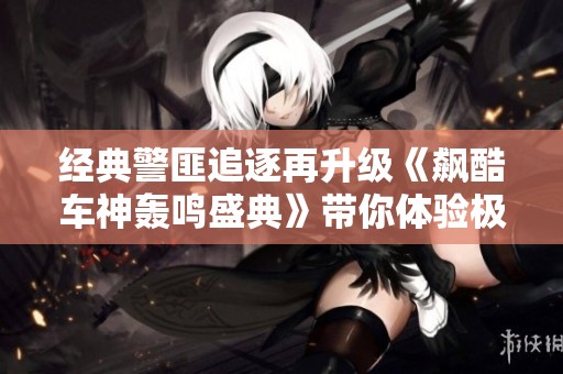 经典警匪追逐再升级《飙酷车神轰鸣盛典》带你体验极致速度与刺激的完美结合