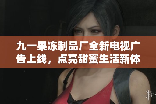 九一果冻制品厂全新电视广告上线，点亮甜蜜生活新体验