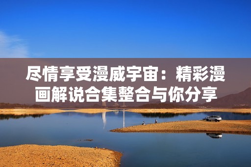 尽情享受漫威宇宙：精彩漫画解说合集整合与你分享