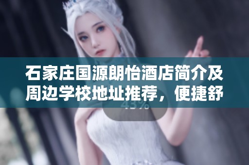 石家庄国源朗怡酒店简介及周边学校地址推荐，便捷舒适的住宿选择在这里等你
