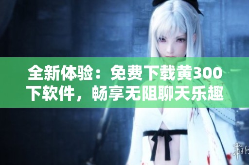 全新体验：免费下载黄300下软件，畅享无阻聊天乐趣