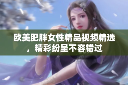 欧美肥胖女性精品视频精选，精彩纷呈不容错过