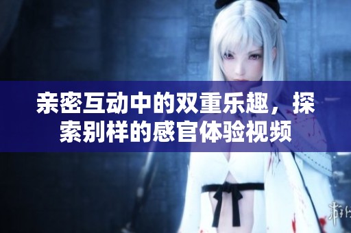 亲密互动中的双重乐趣，探索别样的感官体验视频