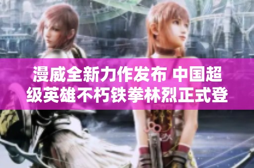 漫威全新力作发布 中国超级英雄不朽铁拳林烈正式登场震撼上线