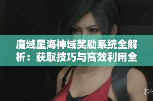 魔域星海神域奖励系统全解析：获取技巧与高效利用全面攻略