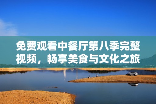 免费观看中餐厅第八季完整视频，畅享美食与文化之旅