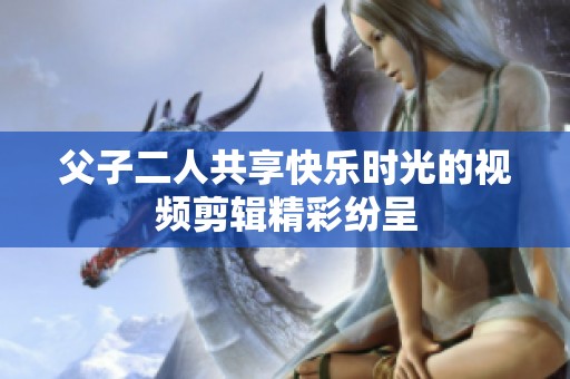父子二人共享快乐时光的视频剪辑精彩纷呈