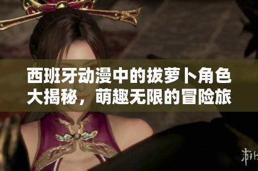 西班牙动漫中的拔萝卜角色大揭秘，萌趣无限的冒险旅程