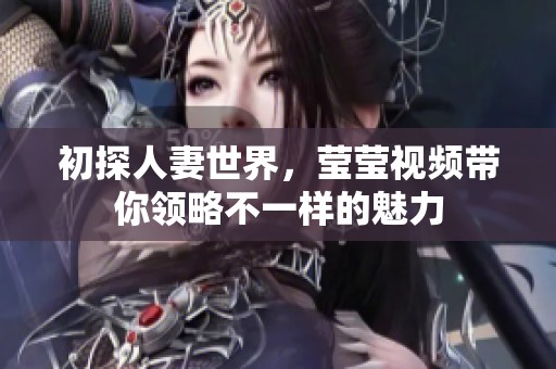 初探人妻世界，莹莹视频带你领略不一样的魅力