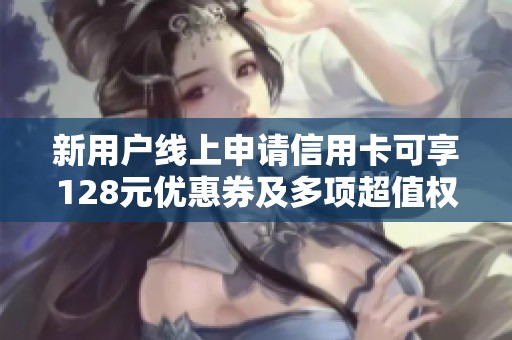 新用户线上申请信用卡可享128元优惠券及多项超值权益，快来体验吧！