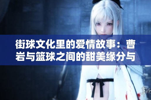 街球文化里的爱情故事：曹岩与篮球之间的甜美缘分与浪漫旅程探寻
