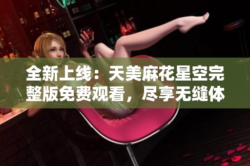 全新上线：天美麻花星空完整版免费观看，尽享无缝体验