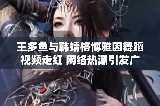 王多鱼与韩婧格博雅因舞蹈视频走红 网络热潮引发广泛关注与讨论